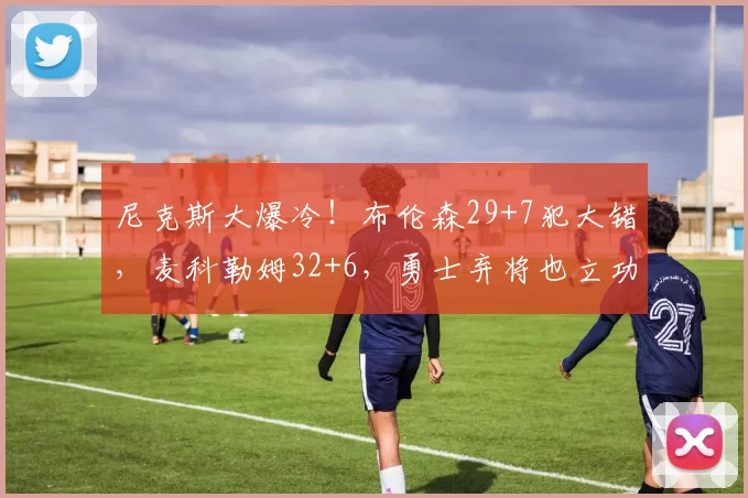 尼克斯大爆冷！布伦森29+7犯大错，麦科勒姆32+6，勇士弃将也立功