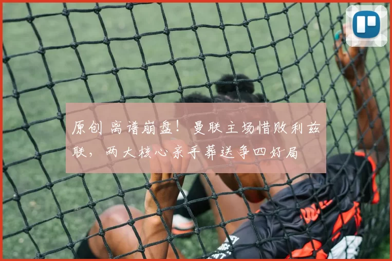 原创 离谱崩盘！曼联主场惜败利兹联，两大核心亲手葬送争四好局