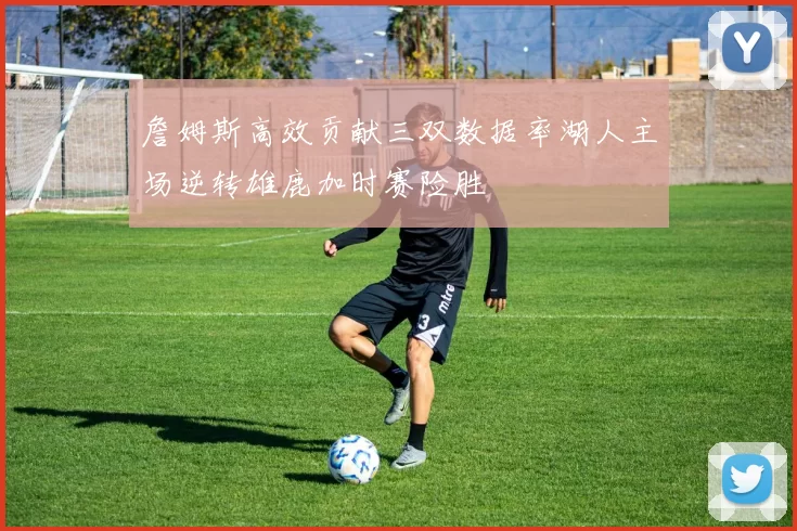 詹姆斯高效贡献三双数据率湖人主场逆转雄鹿加时赛险胜