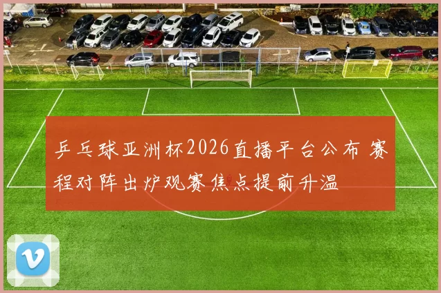乒乓球亚洲杯2026直播平台公布 赛程对阵出炉观赛焦点提前升温