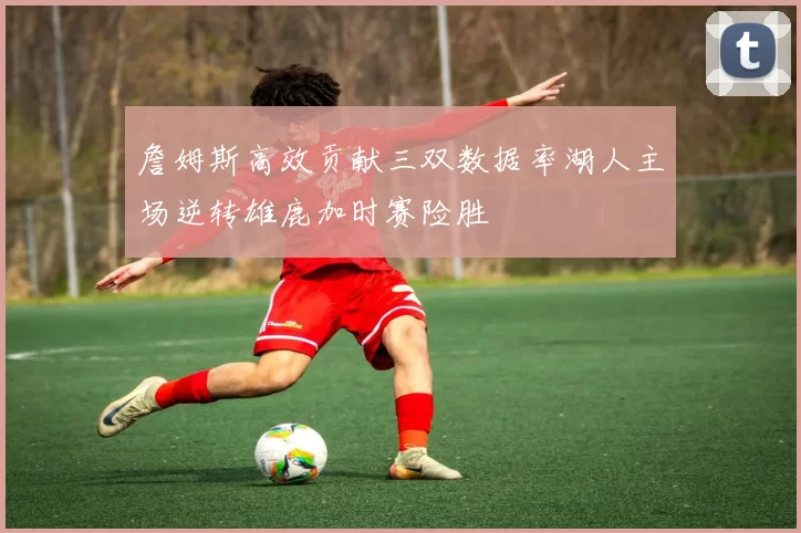 詹姆斯高效贡献三双数据率湖人主场逆转雄鹿加时赛险胜