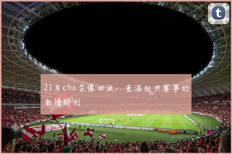 21年cba录像回放，重温经典赛事的激情时刻