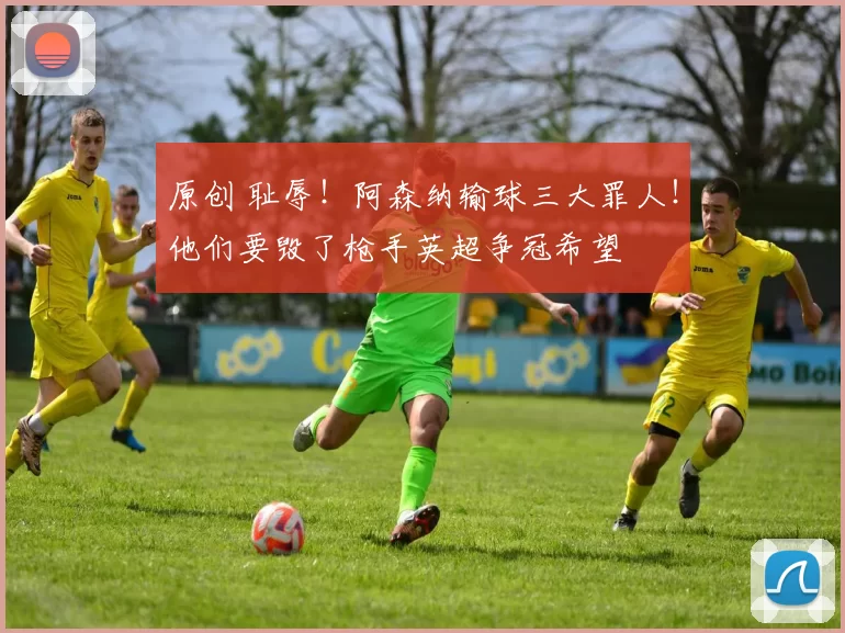 原创 耻辱！阿森纳输球三大罪人！他们要毁了枪手英超争冠希望