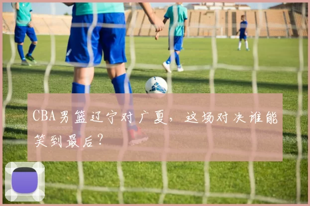 CBA男篮辽宁对广夏，这场对决谁能笑到最后？