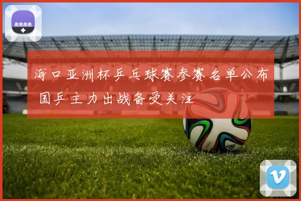 海口亚洲杯乒乓球赛参赛名单公布 国乒主力出战备受关注