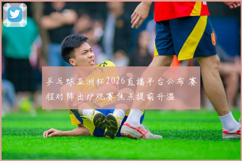 乒乓球亚洲杯2026直播平台公布 赛程对阵出炉观赛焦点提前升温