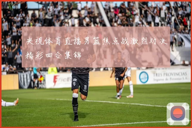 央视体育直播男篮焦点战激烈对决精彩回合集锦