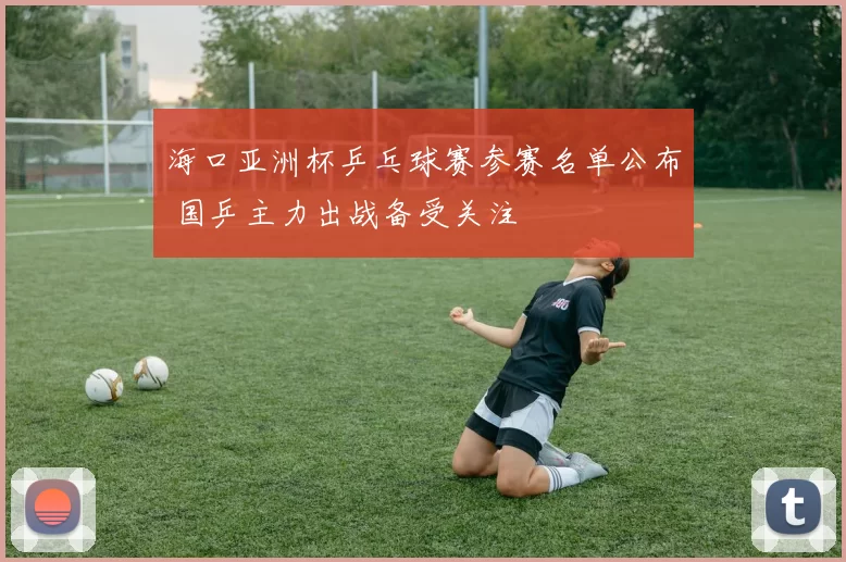 海口亚洲杯乒乓球赛参赛名单公布 国乒主力出战备受关注