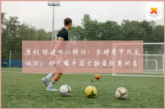 原创 球迷难以释怀:朱婷意甲风采依旧,却无缘中国女排最新集训名单
