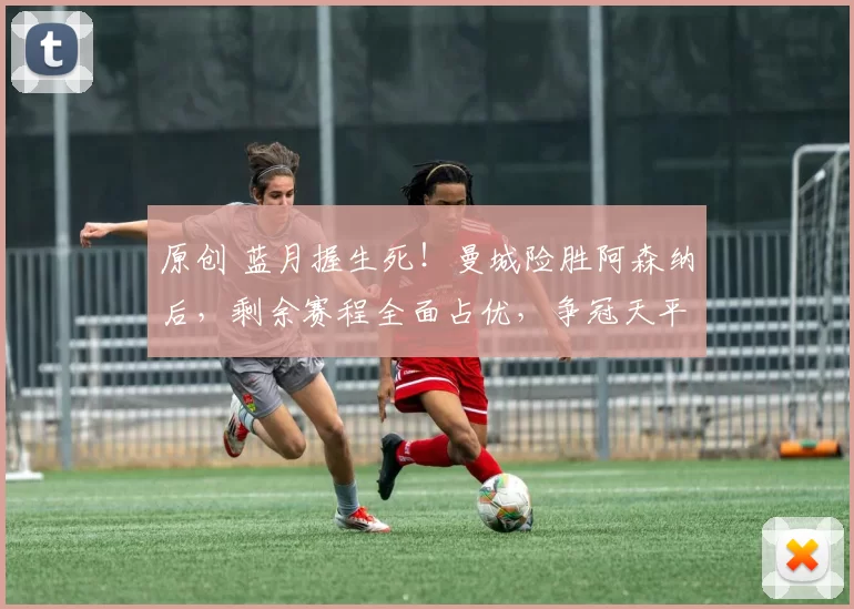 原创 蓝月握生死！曼城险胜阿森纳后，剩余赛程全面占优，争冠天平彻底倾斜！