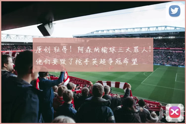 原创 耻辱！阿森纳输球三大罪人！他们要毁了枪手英超争冠希望