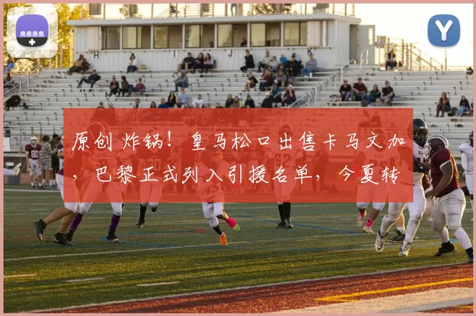 原创 炸锅!皇马松口出售卡马文加,巴黎正式列入引援名单,今夏转会风暴来袭